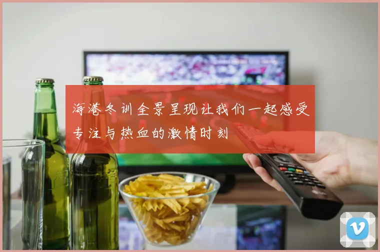 海港冬训全景呈现让我们一起感受专注与热血的激情时刻