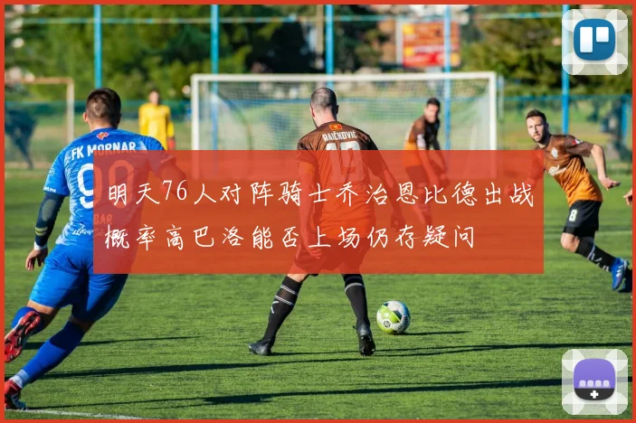 明天76人对阵骑士乔治恩比德出战概率高巴洛能否上场仍存疑问