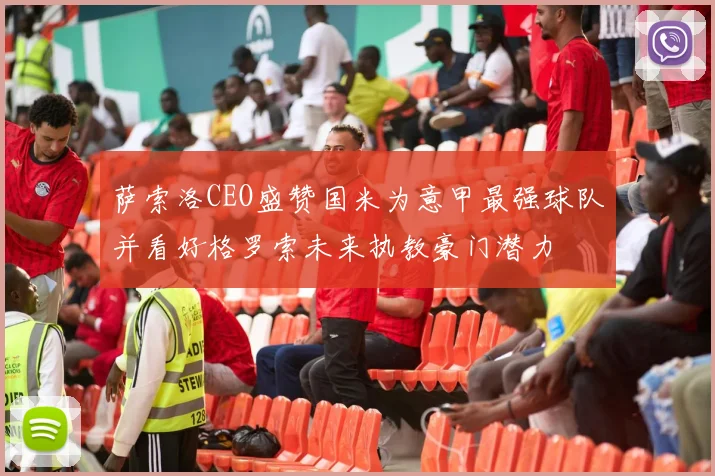 萨索洛CEO盛赞国米为意甲最强球队并看好格罗索未来执教豪门潜力