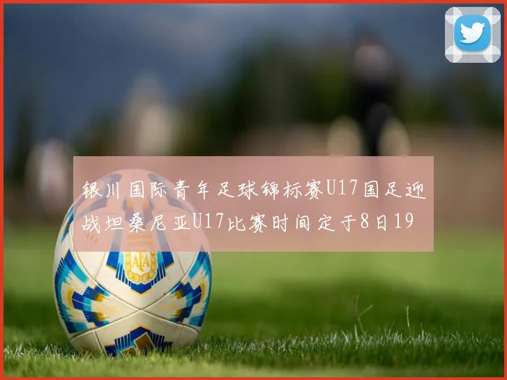 银川国际青年足球锦标赛U17国足迎战坦桑尼亚U17比赛时间定于8日19点35分