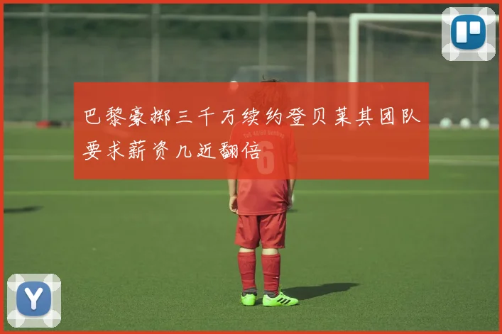 巴黎豪掷三千万续约登贝莱其团队要求薪资几近翻倍