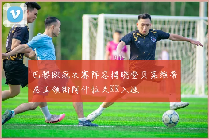 巴黎欧冠决赛阵容揭晓登贝莱维蒂尼亚领衔阿什拉夫KK入选
