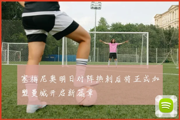 塞梅尼奥明日对阵热刺后将正式加盟曼城开启新篇章