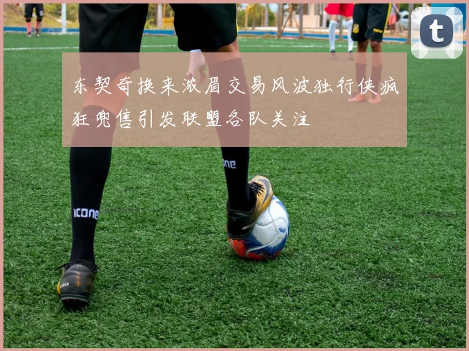 东契奇换来浓眉交易风波独行侠疯狂兜售引发联盟各队关注
