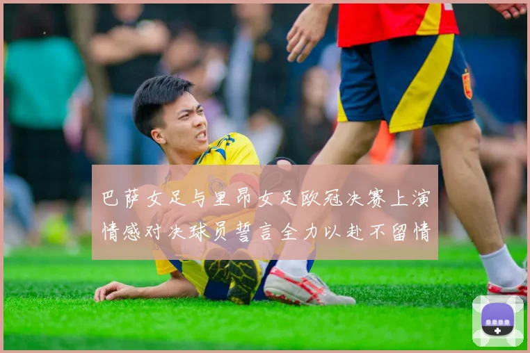 巴萨女足与里昂女足欧冠决赛上演情感对决球员誓言全力以赴不留情面