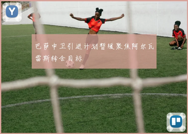 巴萨中卫引进计划暂缓聚焦阿尔瓦雷斯转会目标