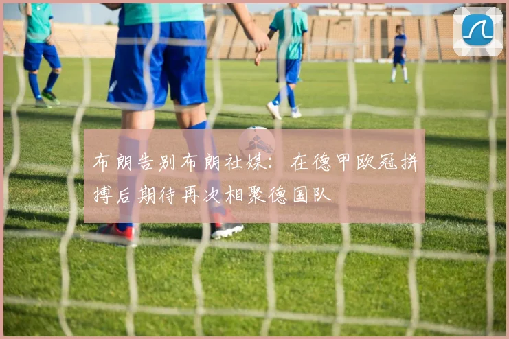 布朗告别布朗社媒：在德甲欧冠拼搏后期待再次相聚德国队