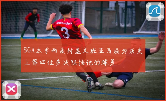 SGA本季两度封盖文班亚马成为历史上第四位多次阻挡他的球员