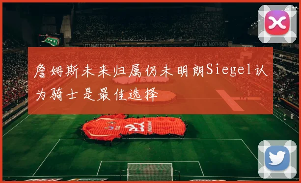 詹姆斯未来归属仍未明朗Siegel认为骑士是最佳选择