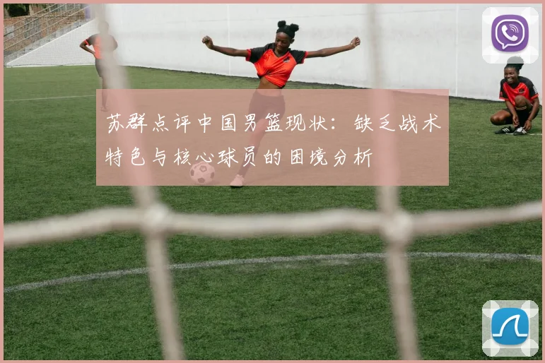 苏群点评中国男篮现状：缺乏战术特色与核心球员的困境分析