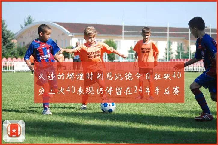久违的辉煌时刻恩比德今日狂砍40分上次40表现仍停留在24年季后赛