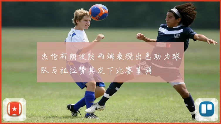 杰伦布朗攻防两端表现出色助力球队马祖拉赞其定下比赛基调