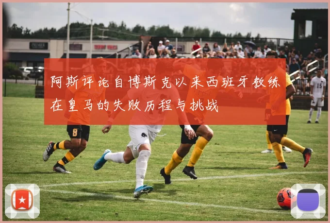 阿斯评论自博斯克以来西班牙教练在皇马的失败历程与挑战