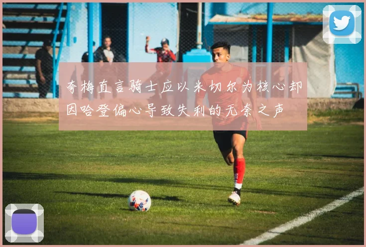 夸梅直言骑士应以米切尔为核心却因哈登偏心导致失利的无奈之声