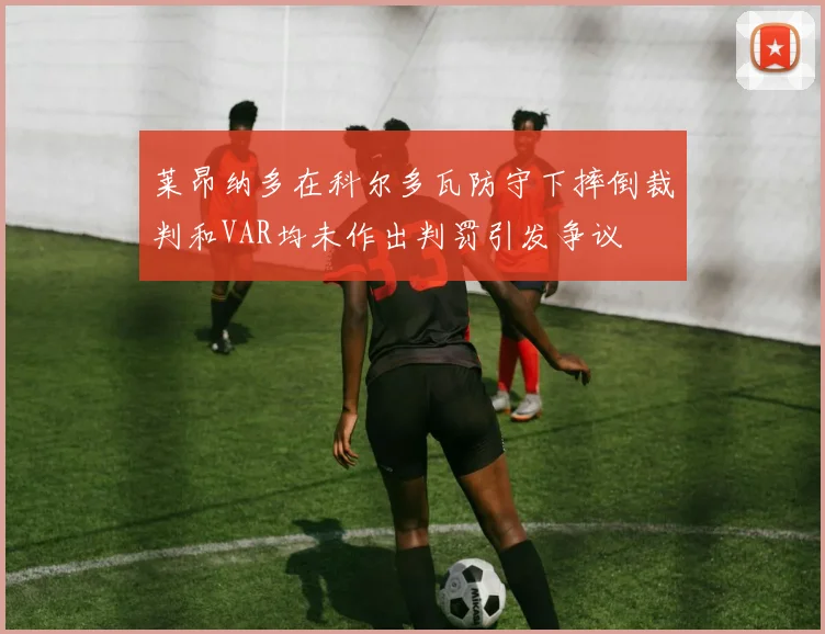 莱昂纳多在科尔多瓦防守下摔倒裁判和VAR均未作出判罚引发争议