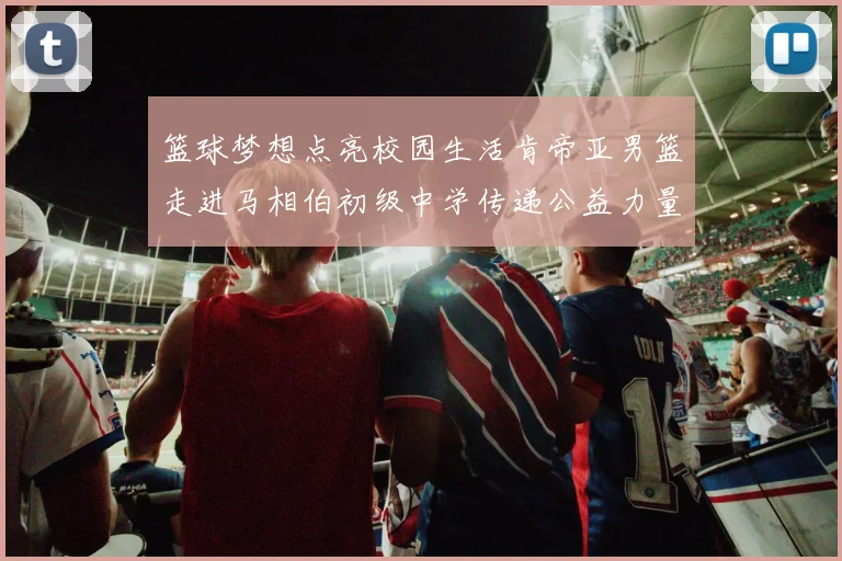 篮球梦想点亮校园生活肯帝亚男篮走进马相伯初级中学传递公益力量