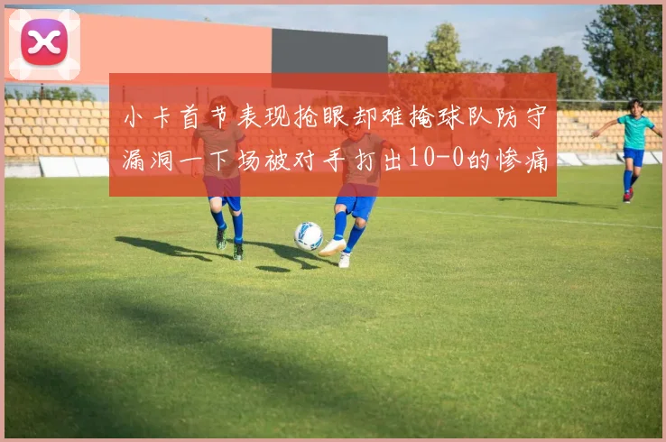 小卡首节表现抢眼却难掩球队防守漏洞一下场被对手打出10-0的惨痛局面