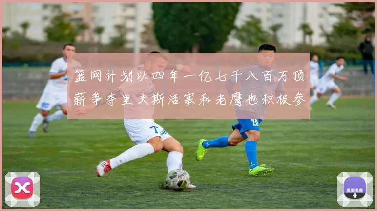 篮网计划以四年一亿七千八百万顶薪争夺里夫斯活塞和老鹰也积极参与竞标