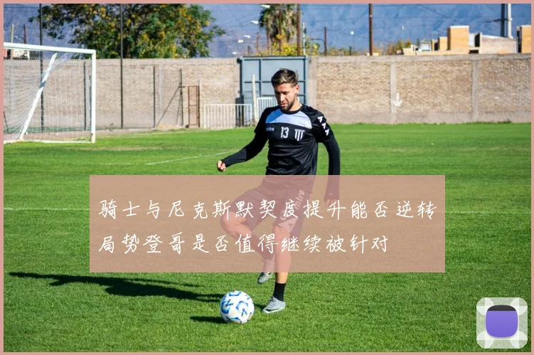 骑士与尼克斯默契度提升能否逆转局势登哥是否值得继续被针对
