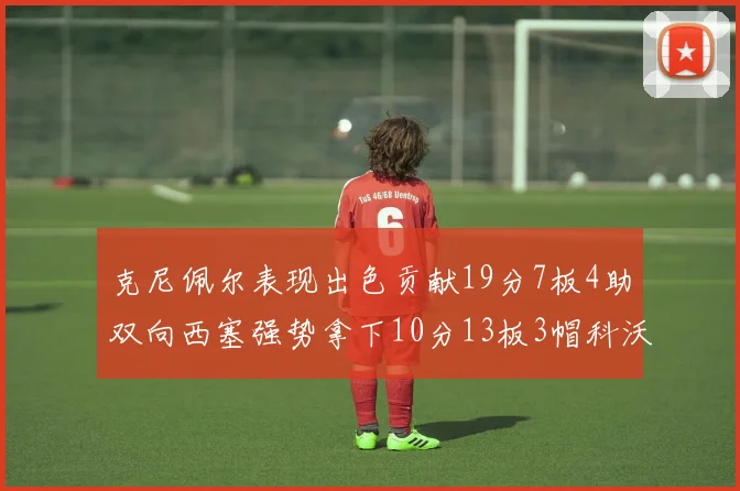 克尼佩尔表现出色贡献19分7板4助双向西塞强势拿下10分13板3帽科沃德也有17分2帽的精彩表现