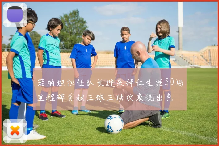 若纳坦担任队长迎来拜仁生涯50场里程碑贡献三球三助攻表现出色