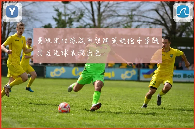 曼联定位球效率领跑英超枪手紧随其后进球表现出色