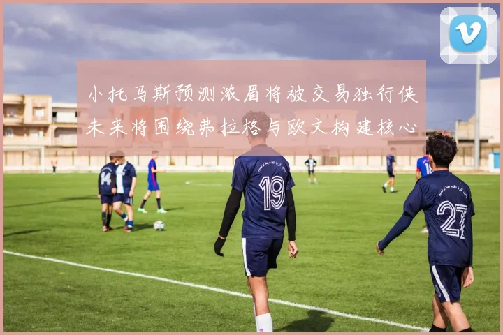 小托马斯预测浓眉将被交易独行侠未来将围绕弗拉格与欧文构建核心阵容