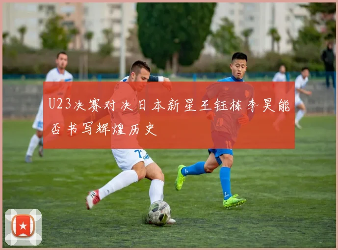 U23决赛对决日本新星王钰栋李昊能否书写辉煌历史